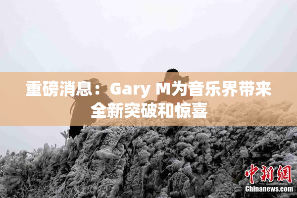 重磅消息：Gary M为音乐界带来全新突破和惊喜