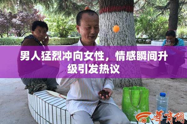 男人猛烈冲向女性，情感瞬间升级引发热议