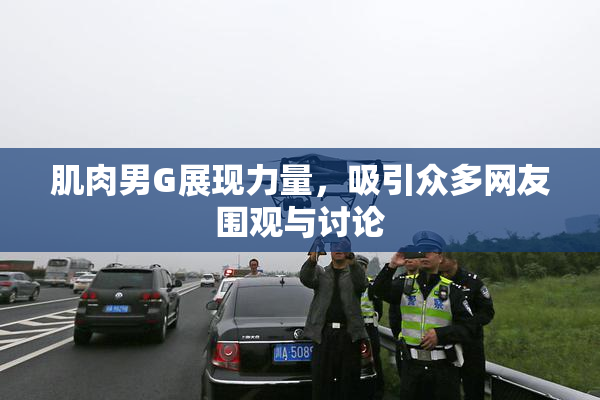 肌肉男G展现力量，吸引众多网友围观与讨论