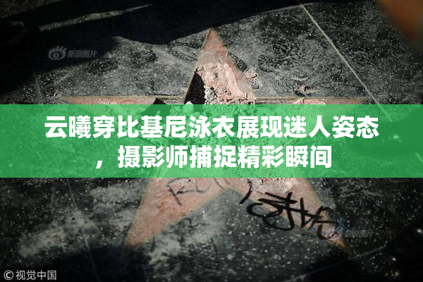 云曦穿比基尼泳衣展现迷人姿态，摄影师捕捉精彩瞬间