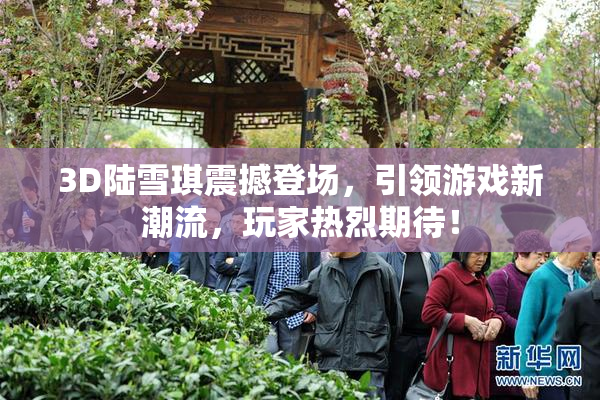 3D陆雪琪震撼登场，引领游戏新潮流，玩家热烈期待！
