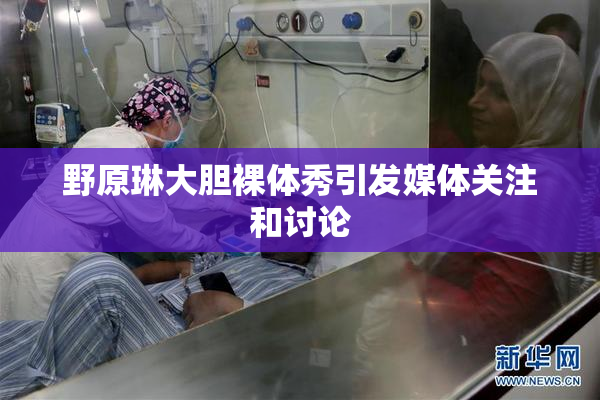 野原琳大胆裸体秀引发媒体关注和讨论
