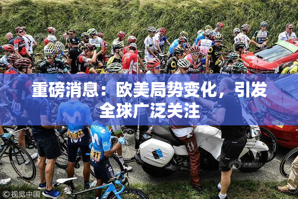 重磅消息：欧美局势变化，引发全球广泛关注