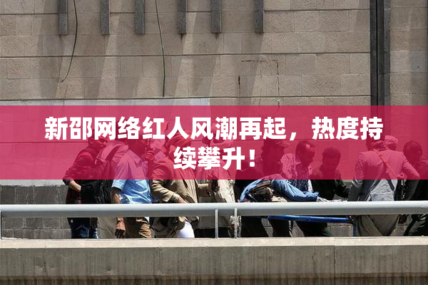 新邵网络红人风潮再起，热度持续攀升！