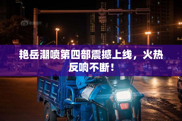 艳岳潮喷第四部震撼上线，火热反响不断！