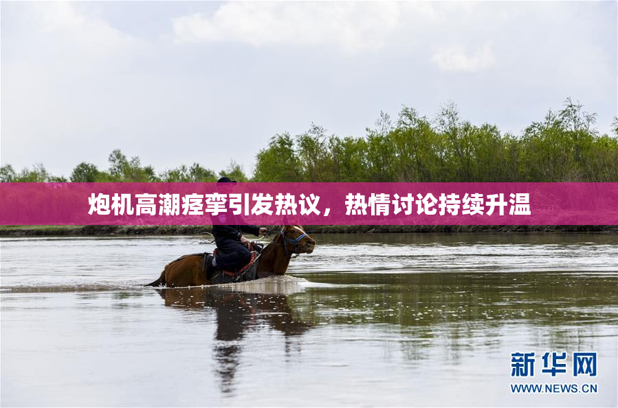 炮机高潮痉挛引发热议，热情讨论持续升温