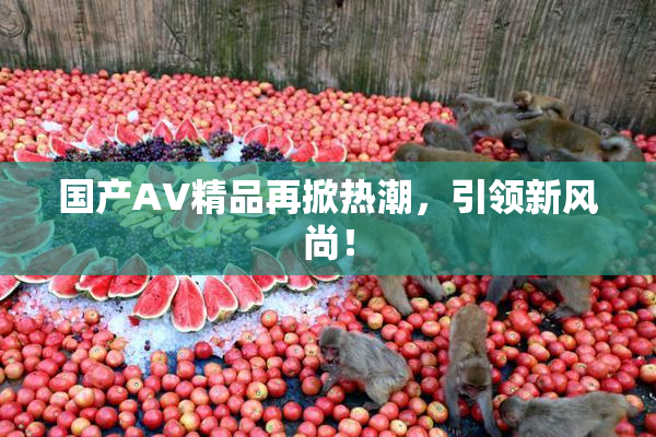 国产AV精品再掀热潮，引领新风尚！