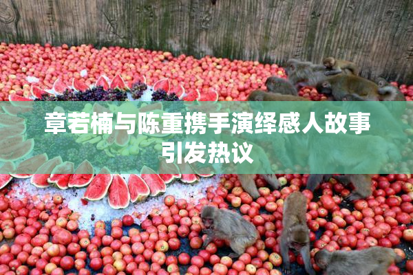 章若楠与陈重携手演绎感人故事引发热议