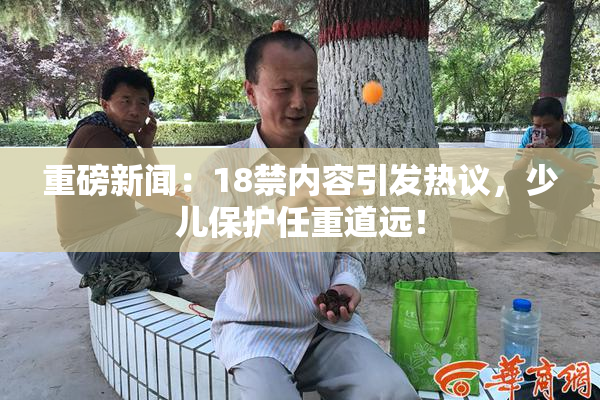 重磅新闻：18禁内容引发热议，少儿保护任重道远！