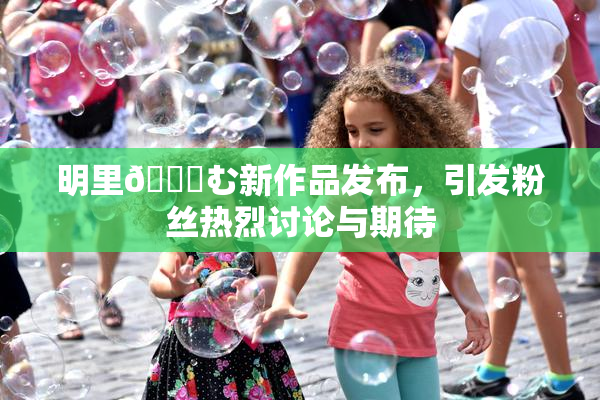明里😚む新作品发布，引发粉丝热烈讨论与期待