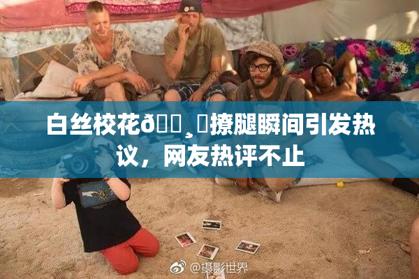白丝校花🌸‌撩腿瞬间引发热议，网友热评不止