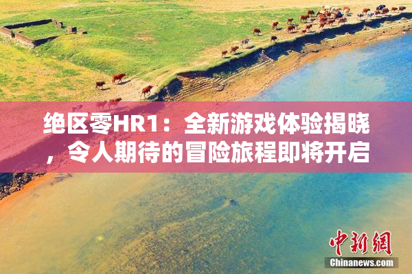绝区零HR1：全新游戏体验揭晓，令人期待的冒险旅程即将开启！
