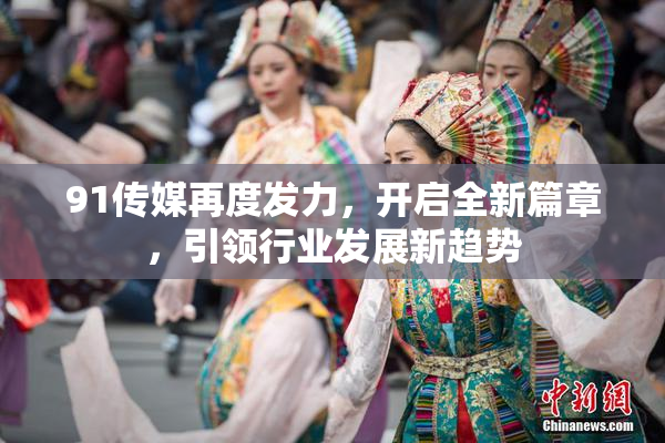 91传媒再度发力，开启全新篇章，引领行业发展新趋势