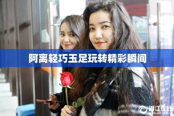 阿离轻巧玉足玩转精彩瞬间