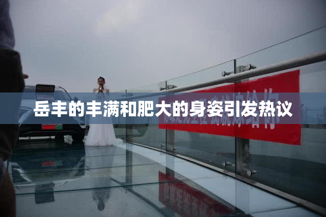 岳丰的丰满和肥大的身姿引发热议