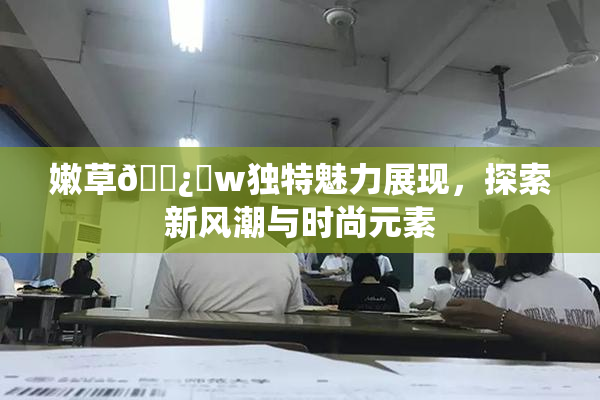 嫩草🌿‌w独特魅力展现，探索新风潮与时尚元素