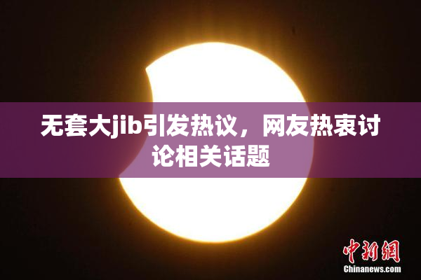 无套大jib引发热议，网友热衷讨论相关话题