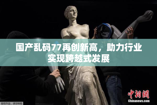 国产乱码77再创新高，助力行业实现跨越式发展