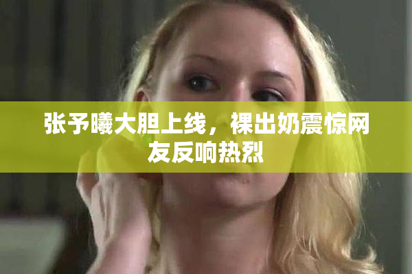 张予曦大胆上线，裸出奶震惊网友反响热烈