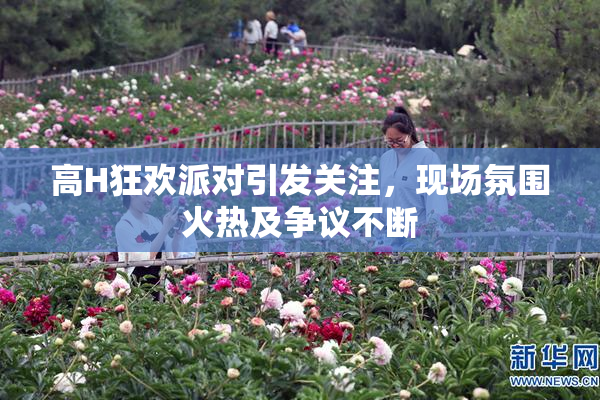 高H狂欢派对引发关注，现场氛围火热及争议不断