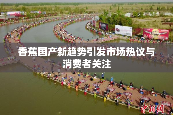 香蕉国产新趋势引发市场热议与消费者关注