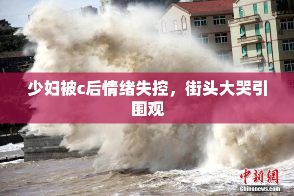 少妇被c后情绪失控，街头大哭引围观