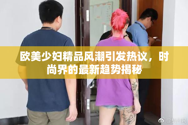 欧美少妇精品风潮引发热议，时尚界的最新趋势揭秘