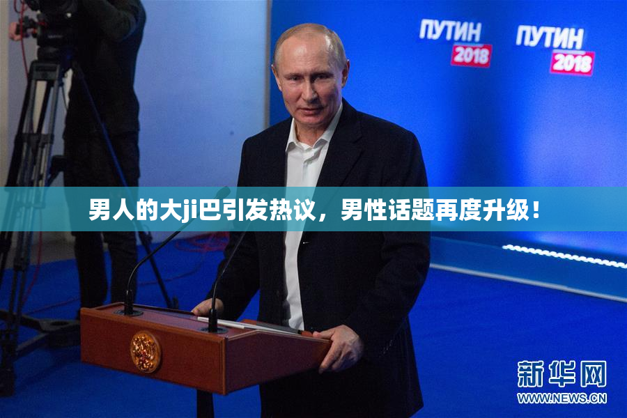 男人的大ji巴引发热议，男性话题再度升级！