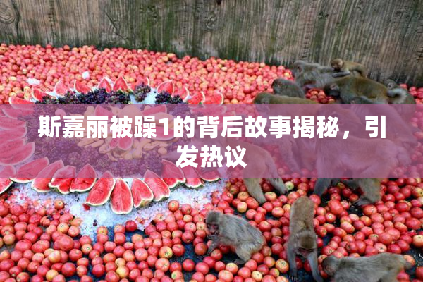 斯嘉丽被躁1的背后故事揭秘，引发热议