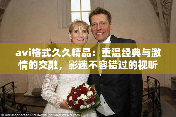 avi格式久久精品：重温经典与激情的交融，影迷不容错过的视听盛宴