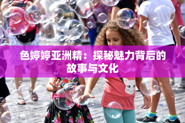 色婷婷亚洲精：探秘魅力背后的故事与文化