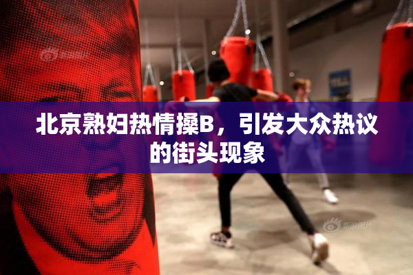 北京熟妇热情搡B，引发大众热议的街头现象