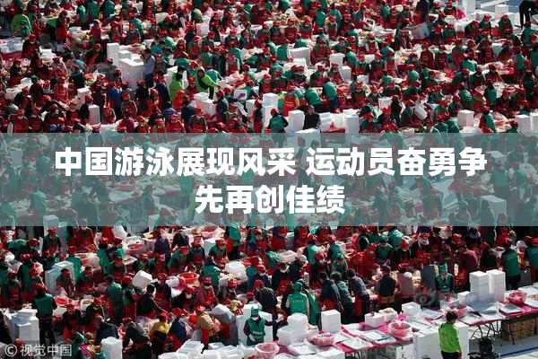 中国游泳展现风采 运动员奋勇争先再创佳绩