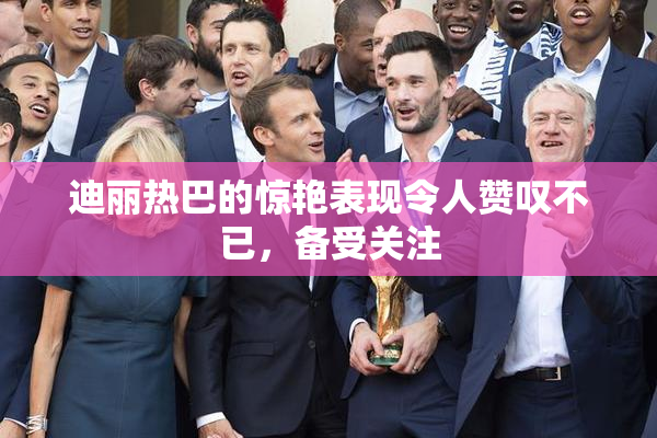 迪丽热巴的惊艳表现令人赞叹不已，备受关注