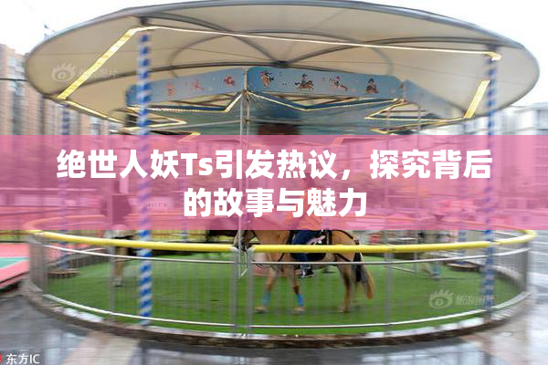 绝世人妖Ts引发热议，探究背后的故事与魅力
