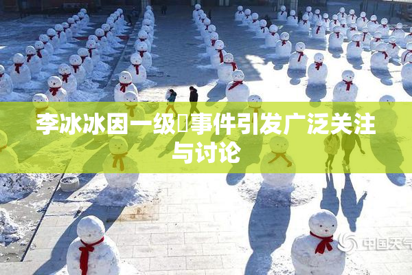 李冰冰因一级婬事件引发广泛关注与讨论