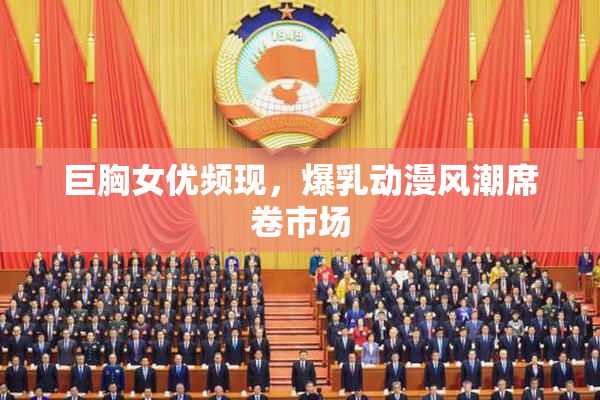 巨胸女优频现，爆乳动漫风潮席卷市场
