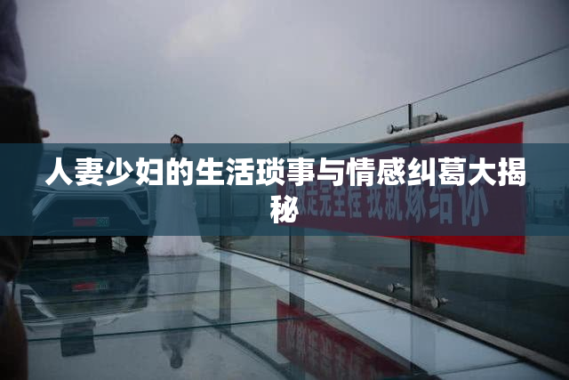 人妻少妇的生活琐事与情感纠葛大揭秘