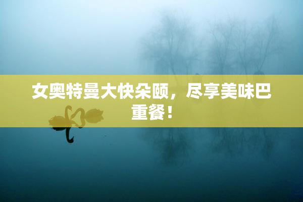 女奥特曼大快朵颐，尽享美味巴重餐！
