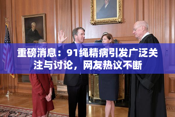 重磅消息：91绳精病引发广泛关注与讨论，网友热议不断