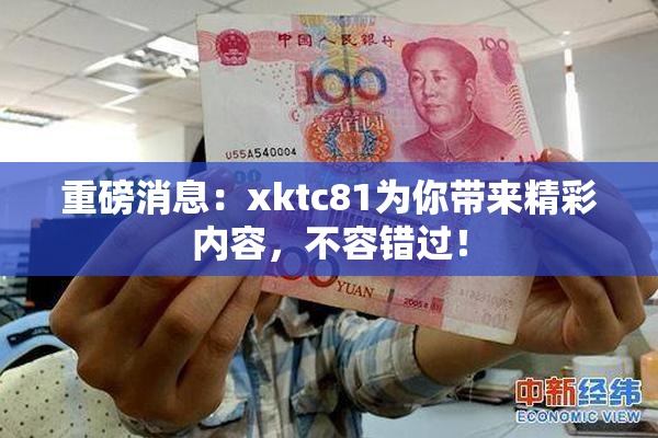 重磅消息：xktc81为你带来精彩内容，不容错过！
