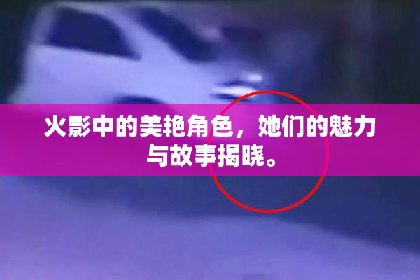 火影中的美艳角色，她们的魅力与故事揭晓。