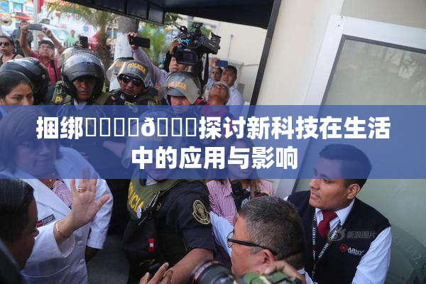 捆绑❌‌❌‌🔞探讨新科技在生活中的应用与影响
