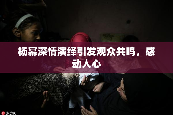 杨幂深情演绎引发观众共鸣，感动人心