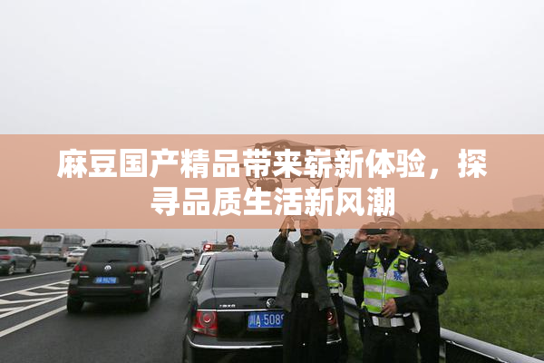麻豆国产精品带来崭新体验，探寻品质生活新风潮
