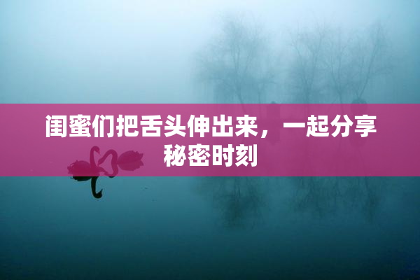 闺蜜们把舌头伸出来，一起分享秘密时刻