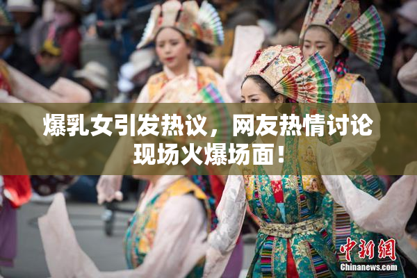 爆乳女引发热议，网友热情讨论现场火爆场面！