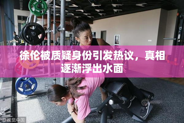 徐伦被质疑身份引发热议，真相逐渐浮出水面