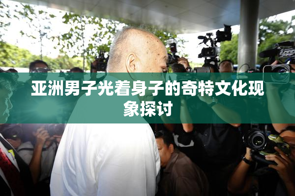 亚洲男子光着身子的奇特文化现象探讨