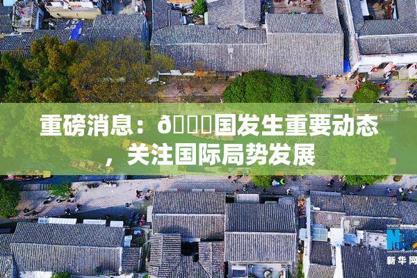 重磅消息：🔞国发生重要动态，关注国际局势发展